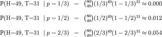 /begin{matrix} /mathbb{P}(/mbox{H=49, T=31 }/mid p=1/3) & = & /binom{80}{49}(1/3)^{49}(1-1/3)^{31} /approx 0.000 // &&// /mathbb{P}(/mbox{H=49, T=31 }/mid p=1/2) & = & /binom{80}{49}(1/2)^{49}(1-1/2)^{31} /approx 0.012 // &&// /mathbb{P}(/mbox{H=49, T=31 }/mid p=2/3) & = & /binom{80}{49}(2/3)^{49}(1-2/3)^{31} /approx 0.054 // /end{matrix}