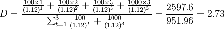 D=\frac{\frac{100\times 1}{(1.12)^1}+\frac{100\times 2}{(1.12)^2}+\frac{100\times 3}{(1.12)^3}+\frac{1000\times 3}{(1.12)^3}}{\sum^{3}_{t=1}\frac{100}{(1.12)^t}+\frac{1000}{(1.12)^3}}=\frac{2597.6}{951.96}=2.73