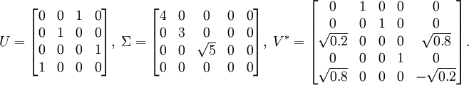 U = \begin{bmatrix} 0 & 0 & 1 & 0\\ 0 & 1 & 0 & 0\\ 0 & 0 & 0 & 1\\ 1 & 0 & 0 & 0\end{bmatrix} ,\;  \Sigma = \begin{bmatrix} 4 & 0 & 0 & 0 & 0\\ 0 & 3 & 0 & 0 & 0\\ 0 & 0 & \sqrt{5} & 0 & 0\\ 0 & 0 & 0 & 0 & 0\end{bmatrix} ,\;  V^* = \begin{bmatrix} 0 & 1 & 0 & 0 & 0\\ 0 & 0 & 1 & 0 & 0\\ \sqrt{0.2} & 0 & 0 & 0 & \sqrt{0.8}\\ 0 & 0 & 0 & 1 & 0\\ \sqrt{0.8} & 0 & 0 & 0 & -\sqrt{0.2}\end{bmatrix}.