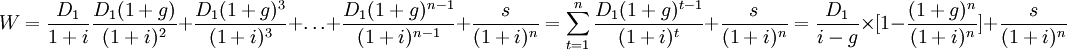 W=\frac{D_1}{1+i}\frac{D_1(1+g)}{(1+i)^2}+\frac{D_1(1+g)^3}{(1+i)^3}+\ldots+\frac{D_1(1+g)^{n-1}}{(1+i)^{n-1}}+\frac{s}{(1+i)^n}=\sum_{t=1}^n\frac{D_1(1+g)^{t-1}}{(1+i)^t}+\frac{s}{(1+i)^n}=\frac{D_1}{i-g}\times[1-\frac{(1+g)^n}{(1+i)^n}]+\frac{s}{(1+i)^n}