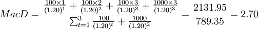 MacD=\frac{\frac{100\times 1}{(1.20)^1}+\frac{100\times 2}{(1.20)^2}+\frac{100\times 3}{(1.20)^3}+\frac{1000\times 3}{(1.20)^3}}{\sum^3_{t=1}\frac{100}{(1.20)^t}+\frac{1000}{(1.20)^3}}=\frac{2131.95}{789.35}=2.70