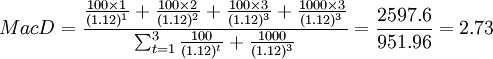 MacD=\frac{\frac{100\times 1}{(1.12)^1}+\frac{100\times 2}{(1.12)^2}+\frac{100\times 3}{(1.12)^3}+\frac{1000\times 3}{(1.12)^3}}{\sum^{3}_{t=1}\frac{100}{(1.12)^t}+\frac{1000}{(1.12)^3}}=\frac{2597.6}{951.96}=2.73