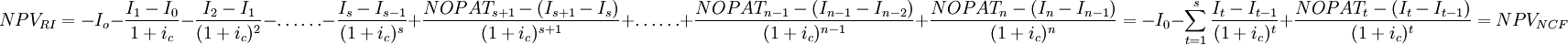 NPV_{RI}=-I_o-\frac{I_1-I_0}{1+i_c}-\frac{I_2-I_1}{(1+i_c)^2}-\ldots\ldots-\frac{I_s-I_{s-1}}{(1+i_c)^s}+\frac{NOPAT_{s+1}-(I_{s+1}-I_s)}{(1+i_c)^{s+1}}+\ldots\ldots+\frac{NOPAT_{n-1}-(I_{n-1}-I_{n-2})}{(1+i_c)^{n-1}}+\frac{NOPAT_n-(I_n-I_{n-1})}{(1+i_c)^n}=-I_0-\sum_{t=1}^s\frac{I_t-I_{t-1}}{(1+i_c)^t}+\frac{NOPAT_t-(I_t-I_{t-1})}{(1+i_c)^t}=NPV_{NCF}